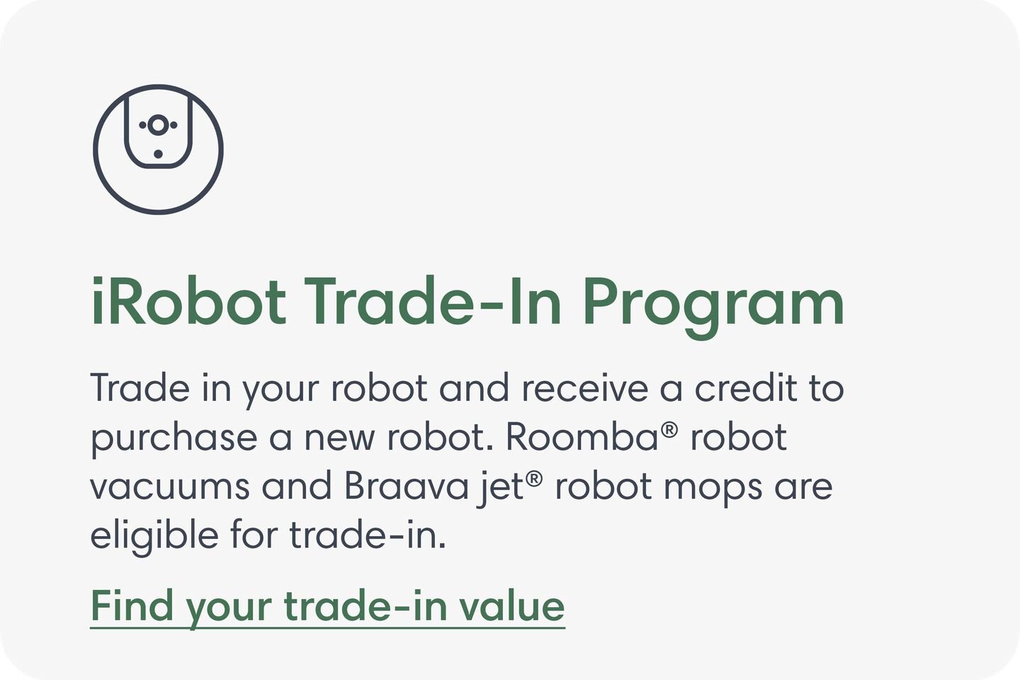 iRobot Trade-In Program. Trade in your robot and receive a credit to purchase a new robot. Roomba&reg; robot vacuums and Braava jet&reg; robot mops are eligible for trade-in. Find your trade-in value.